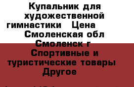 Купальник для художественной гимнастики › Цена ­ 6 000 - Смоленская обл., Смоленск г. Спортивные и туристические товары » Другое   